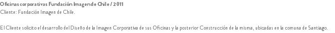 Oficinas corporativas Fundación Imagen de Chile / 2011
Cliente: Fundación Imagen de Chile. El Cliente solicito el desarrollo del Diseño de la Imagen Corporativa de sus Oficinas y la posterior Construcción de la misma, ubicadas en la comuna de Santiago.